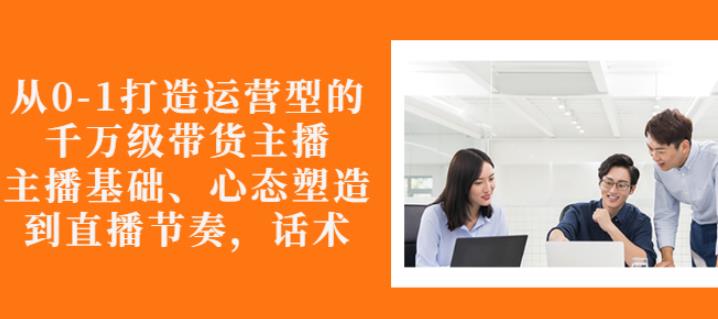 从0-1打造运营型的带货主播：主播基础、心态塑造，能力培养到直播节奏，话术进行全面讲解_优优资源网