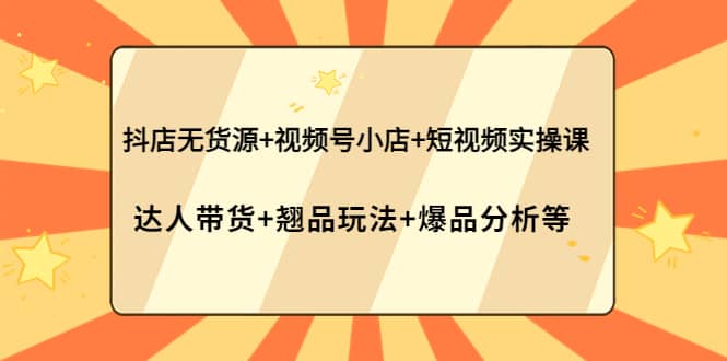 抖店无货源 视频号小店 短视频实操课：达人带货 翘品玩法 爆品分析等_优优资源网