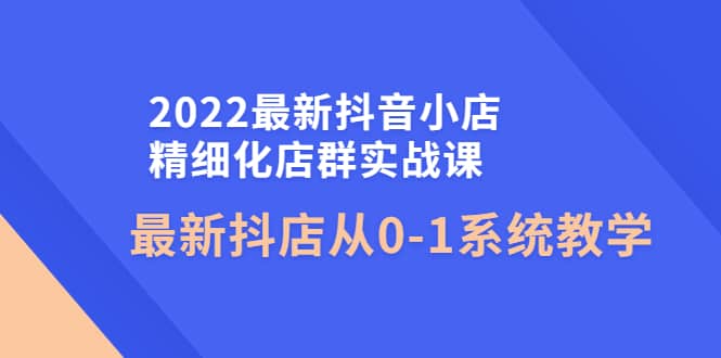 2022最新抖音小店精细化店群实战课，最新抖店从0-1系统教学_优优资源网