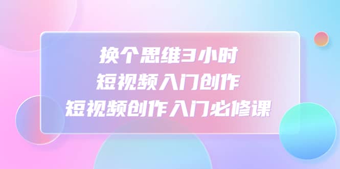 换个思维3小时短视频入门创作，短视频创作入门必修课_优优资源网