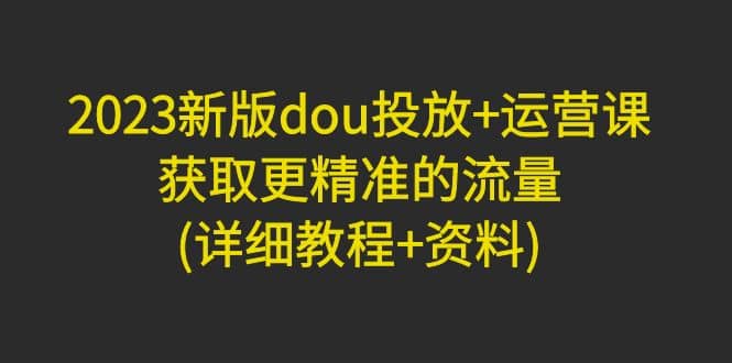 2023新版dou投放 运营课：获取更精准的流量(详细教程 资料)无水印_优优资源网