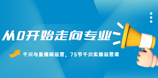 从0开始走向专业，千川与直播间运营，75节千川实操运营课_优优资源网