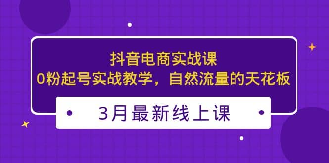 3月最新抖音电商实战课：0粉起号实战教学，自然流量的天花板_优优资源网