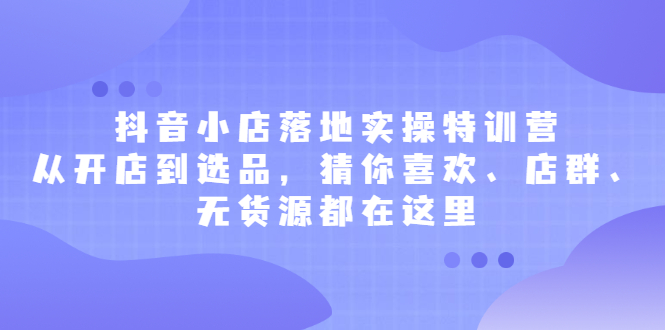 抖音小店落地实操特训营，从开店到选品，猜你喜欢、店群、无货源都在这里_优优资源网