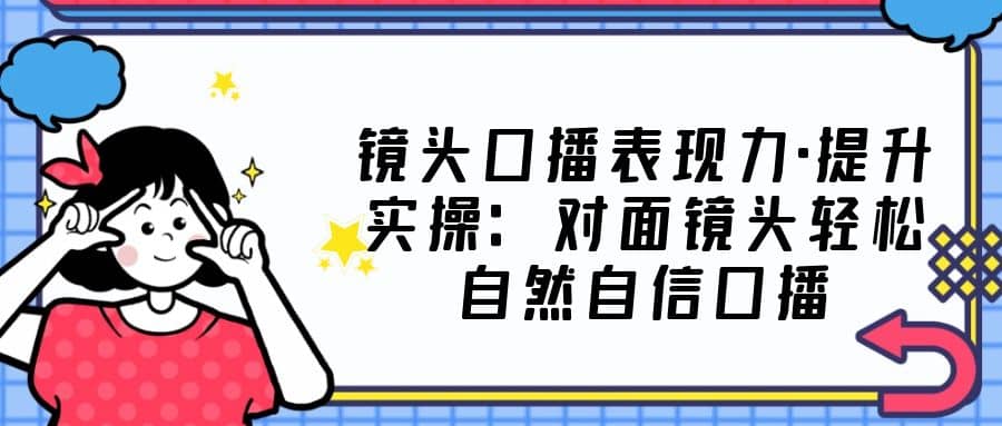 镜头口播表现力·提升实操：对面镜头轻松自然自信口播（23节课）_优优资源网