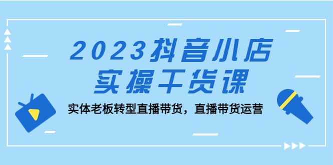 2023抖音小店实操干货课：实体老板转型直播带货，直播带货运营_优优资源网