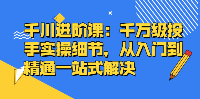 千川进阶课：千川投放细节实操，从入门到精通一站式解决_优优资源网