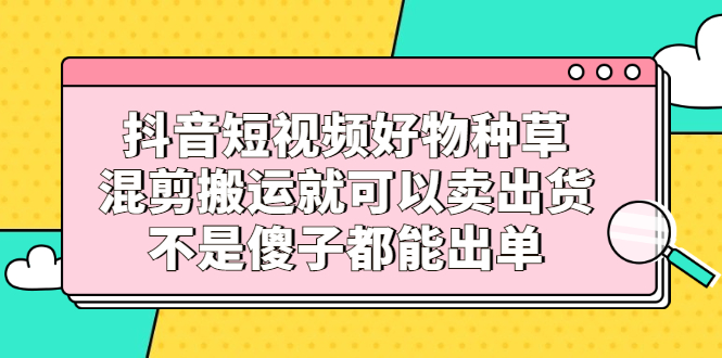 抖音短视频好物种草，混剪搬运就可以卖出货，不是傻子都能出单_优优资源网