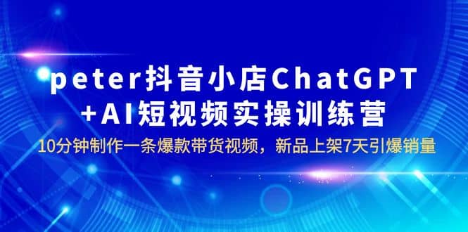 peter抖音小店ChatGPT AI短视频实训 10分钟做一条爆款带货视频 7天引爆销量_优优资源网