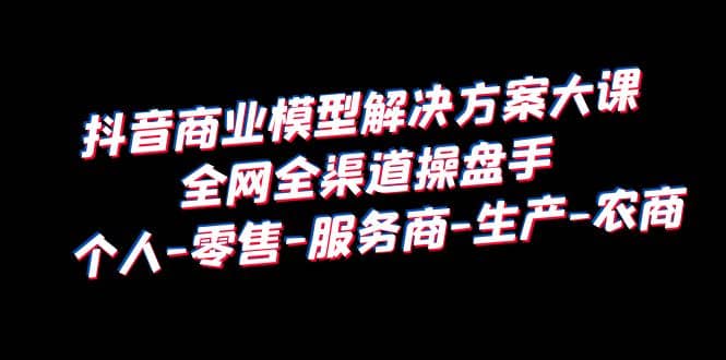 抖音商业 模型解决方案大课 全网全渠道操盘手 个人-零售-服务商-生产-农商_优优资源网