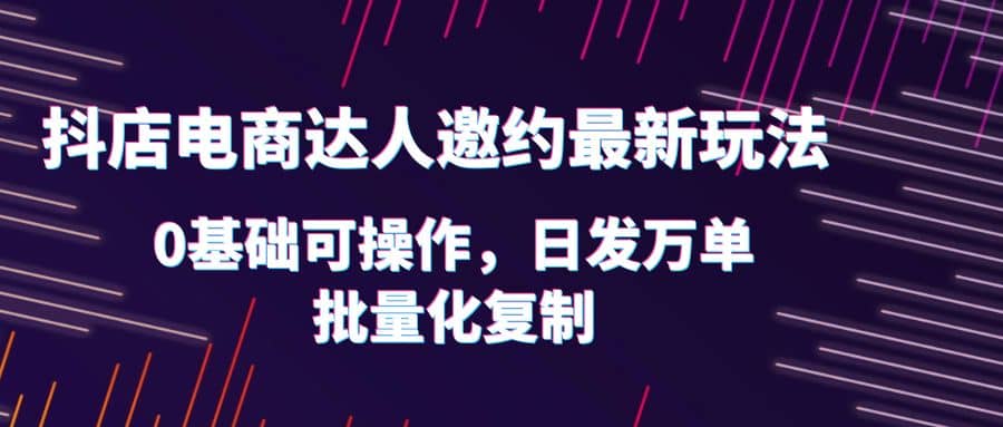 抖店电商达人邀约最新玩法，0基础可操作，日发万单，批量化复制_优优资源网