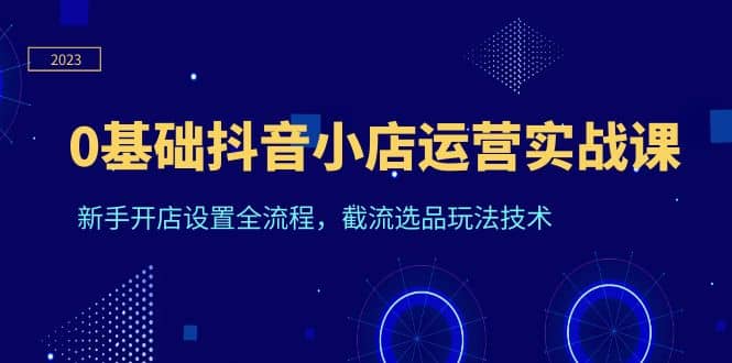 0基础抖音小店运营实战课，新手开店设置全流程，截流选品玩法技术_优优资源网