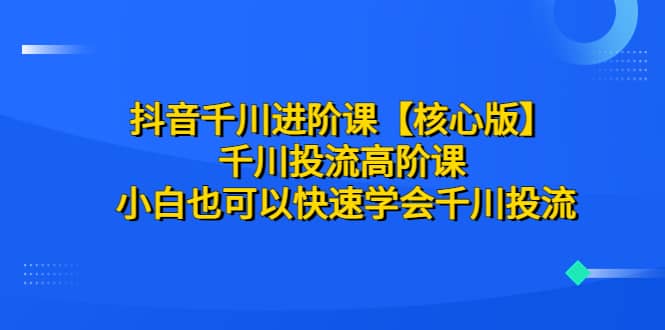 抖音千川进阶课【核心版】 千川投流高阶课 小白也可以快速学会千川投流_优优资源网