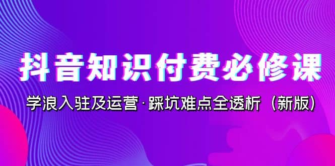 抖音·知识付费·必修课，学浪入驻及运营·踩坑难点全透析（2023新版）_优优资源网