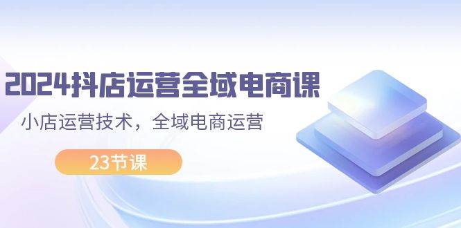 2024抖店运营-全域电商课，小店运营技术，全域电商运营（23节课）_优优资源网