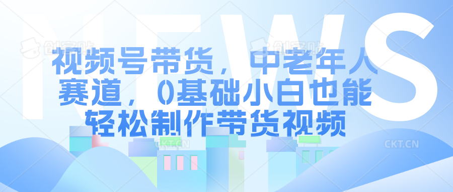 视频号带货，中老年人赛道，0基础小白也能轻松制作带货视频_优优资源网