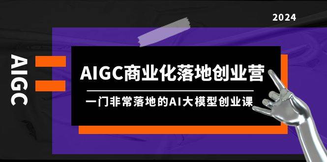 AIGC-商业化落地创业营，一门非常落地的AI大模型创业课（8节课+资料）_优优资源网