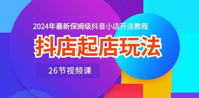 抖店起店玩法，2024年最新保姆级抖音小店开店教程（26节视频课）_优优资源网